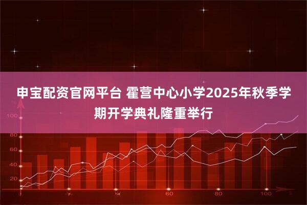 申宝配资官网平台 霍营中心小学2025年秋季学期开学典礼隆重举行