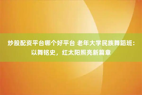 炒股配资平台哪个好平台 老年大学民族舞蹈班：以舞铭史，红太阳照亮新篇章