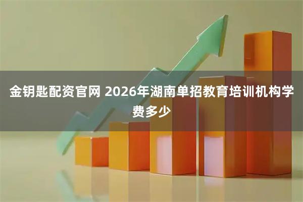 金钥匙配资官网 2026年湖南单招教育培训机构学费多少