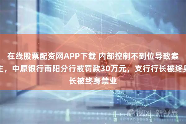 在线股票配资网APP下载 内部控制不到位导致案件发生，中原银行南阳分行被罚款30万元，支行行长被终身禁业